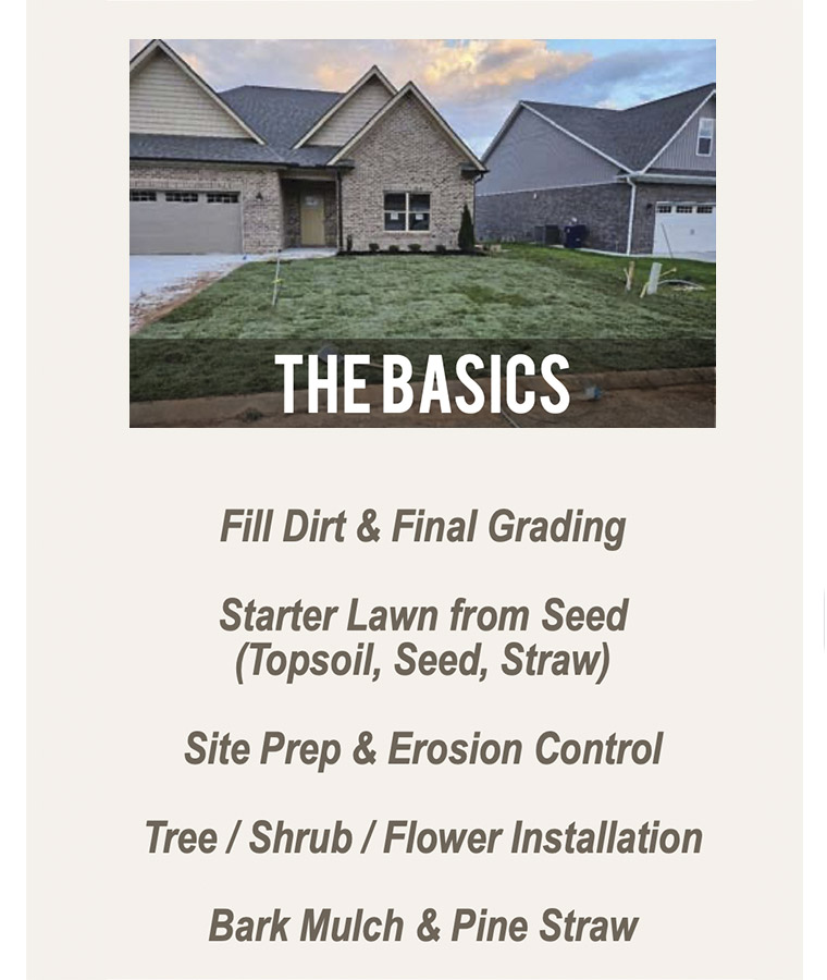 The Basics Fill Dirt & Final Grading Starter Lawn from Seed (Topsoil, Seed, Straw) Site Prep & Erosion Control Tree / Shrub / Flower Installation Bark Mulch & Pine Straw